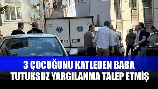 3 çocuğunu katleden baba, tutuksuz yargılanma talep etmiş
