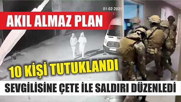 Akıl almaz plan: Sevgilisine çete ile saldırı düzenledi, 10 kişi tutuklandı