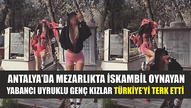 Antalya'da mezarlıkta iskambil oynayan yabancı uyruklu genç kızlar Türkiye'yi terk etti