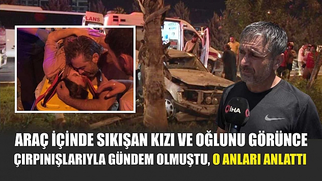 Araç içinde sıkışan kızı ve oğlunu görünce çırpınışlarıyla gündem olmuştu, o anları anlattı