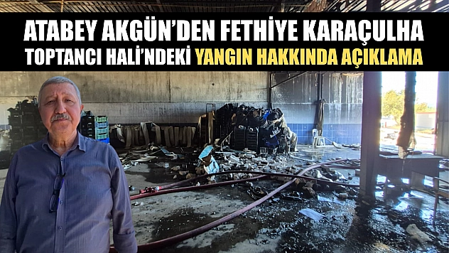 Atabey Akgün'den Fethiye Karaçulha Toptancı Hali'ndeki yangın hakkında açıklama