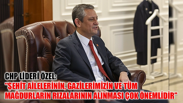 CHP Lideri Özel: 'Şehit ailelerinin, gazilerimizin ve tüm mağdurların rızalarının alınması çok önemlidir'