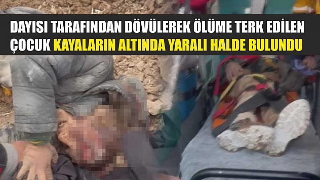 Dayısı tarafından dövülerek ölüme terk edilen çocuk kayaların altında yaralı halde bulundu