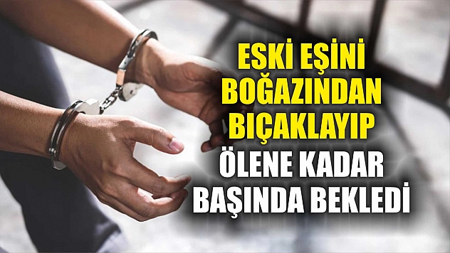 Eski eşini boğazından bıçaklayıp, ölene kadar başında bekledi