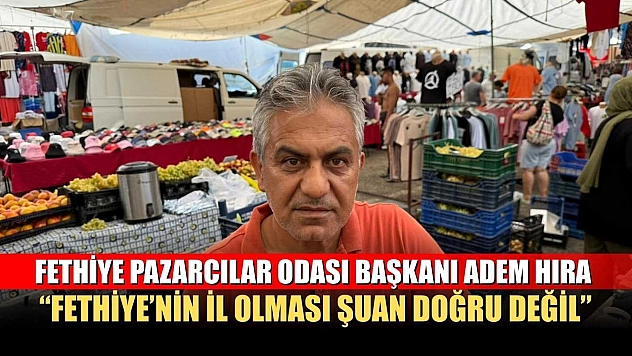 Fethiye Pazarcılar Odası Başkanı Adem Hıra: 'Fethiye'nin il olması şuan doğru değil'