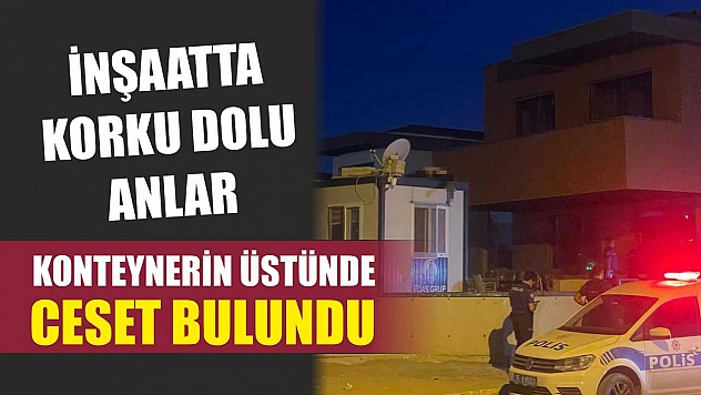 İnşaatta korku dolu anlar: Konteynerin üstünde ceset bulundu