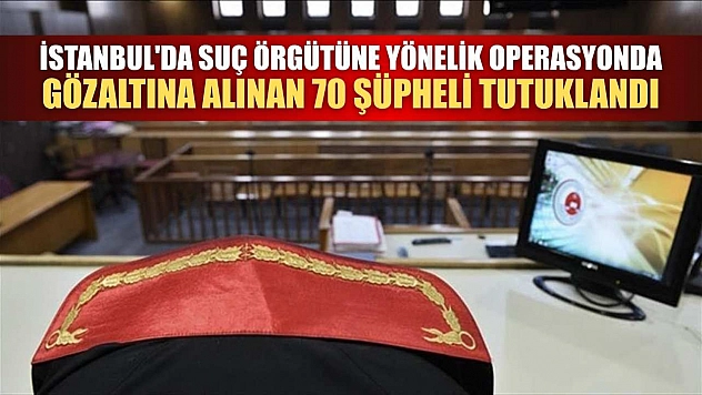 İstanbul'da suç örgütüne yönelik operasyonda gözaltına alınan 70 şüpheli tutuklandı
