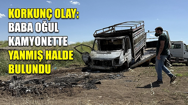 Korkunç olay: Baba oğul kamyonette yanmış halde bulundu