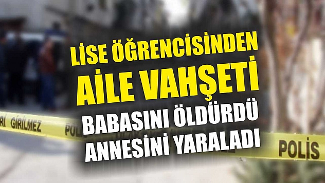 Lise öğrencisinden aile vahşeti: Babasını öldürdü, annesini yaraladı