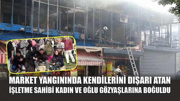 Market yangınında kendilerini dışarı atan işletme sahibi kadın ve oğlu gözyaşlarına boğuldu