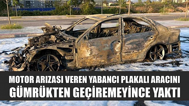 Motor arızası veren yabancı plakalı aracını gümrükten geçiremeyince yaktı