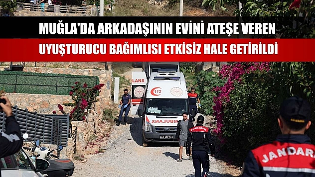 Muğla'da arkadaşının evini ateşe veren uyuşturucu bağımlısı etkisiz hale getirildi