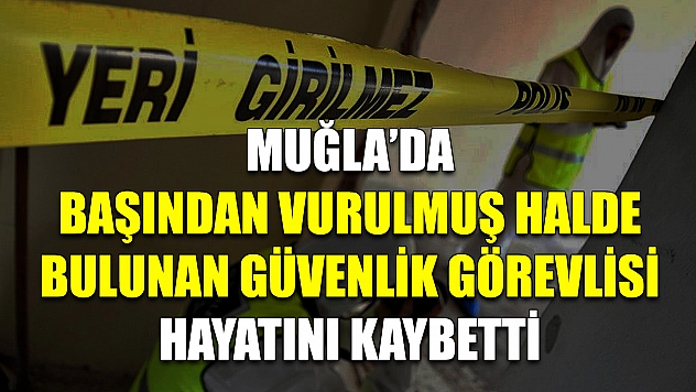 Muğla'da başından vurulmuş halde bulunan güvenlik görevlisi hayatını kaybetti