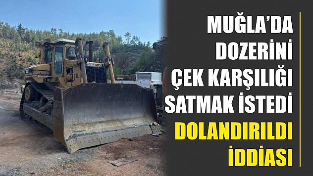 Muğla'da dozerini çek karşılığı satmak istedi, dolandırıldı iddiası