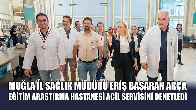 Muğla İl Sağlık Müdürü Eriş Başaran Akça, Eğitim Araştırma Hastanesi Acil Servisini Denetledi