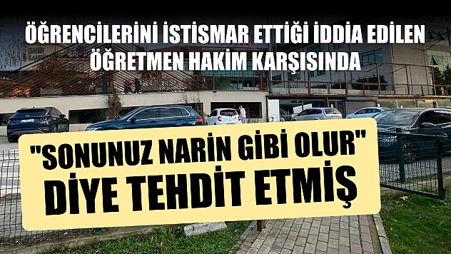 Öğrencilerini istismar ettiği iddia edilen öğretmen hakim karşısında: 'Sonunuz Narin gibi olur' diye tehdit etmiş