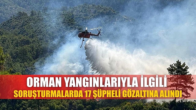 Orman yangınlarıyla ilgili soruşturmalarda 17 şüpheli gözaltına alındı