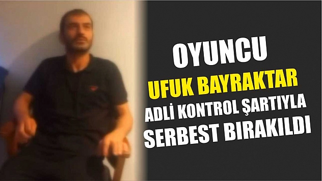 Oyuncu Ufuk Bayraktar adli kontrol şartıyla serbest bırakıldı