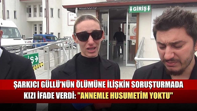 Şarkıcı Güllü'nün ölümüne ilişkin soruşturmada kızı ifade verdi: 'Annemle husumetim yoktu'