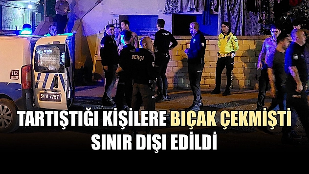 Tartıştığı kişilere bıçak çekmişti, sınır dışı edildi
