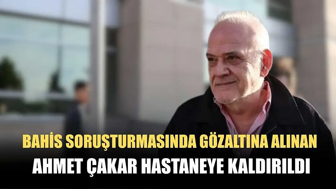 Bahis soruşturmasında gözaltına alınan Ahmet Çakar hastaneye kaldırıldı