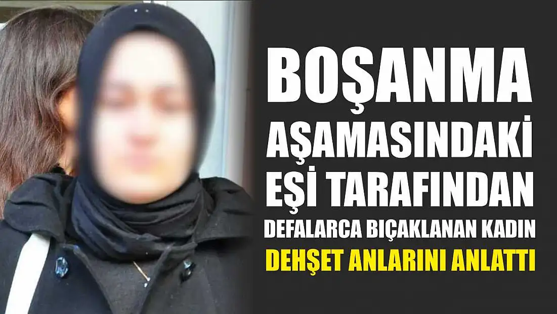 Boşanma aşamasındaki eşi tarafından defalarca bıçaklanan kadın dehşet anlarını anlattı