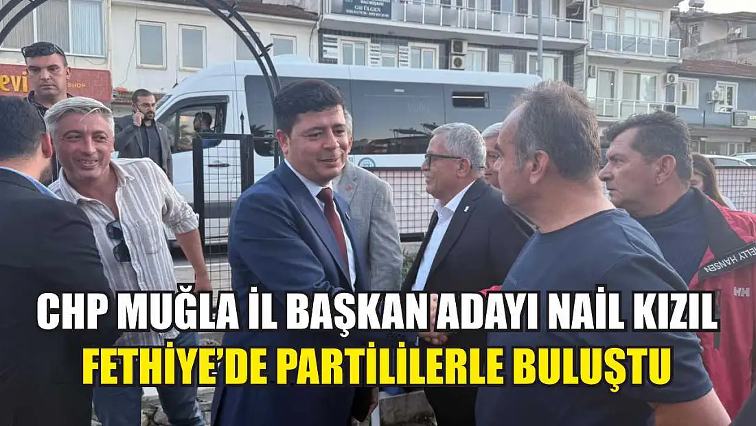 CHP Muğla İl Başkan Adayı Nail Kızıl Fethiye’de Partililerle Buluştu