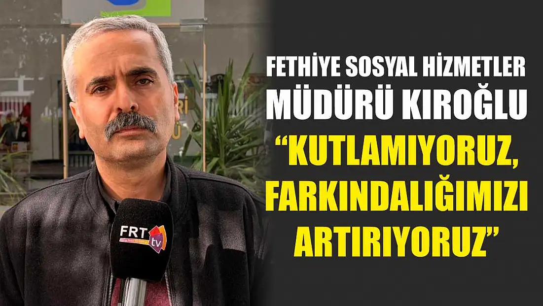 Fethiye Sosyal Hizmetler Müdürü Kıroğlu, ‘Kutlamıyoruz, Farkındalığımızı Artırıyoruz’