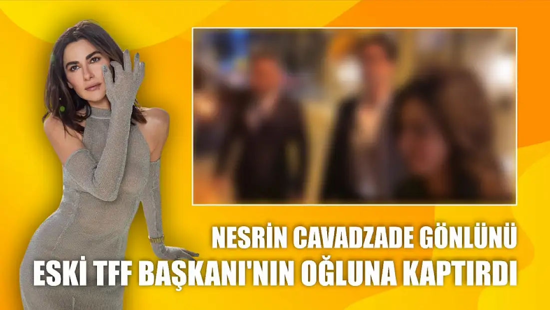 Nesrin Cavadzade gönlünü eski TFF Başkanı’nın oğluna kaptırdı