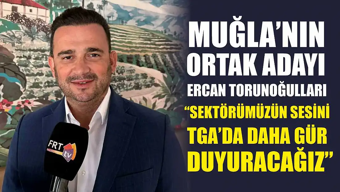 Muğla’nın ortak adayı Ercan Torunoğulları, ‘Sektörümüzün sesini TGA’da daha gür duyuracağız’