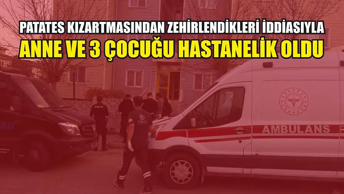 Patates kızartmasından zehirlendikleri iddiasıyla anne ve 3 çocuğu hastanelik oldu