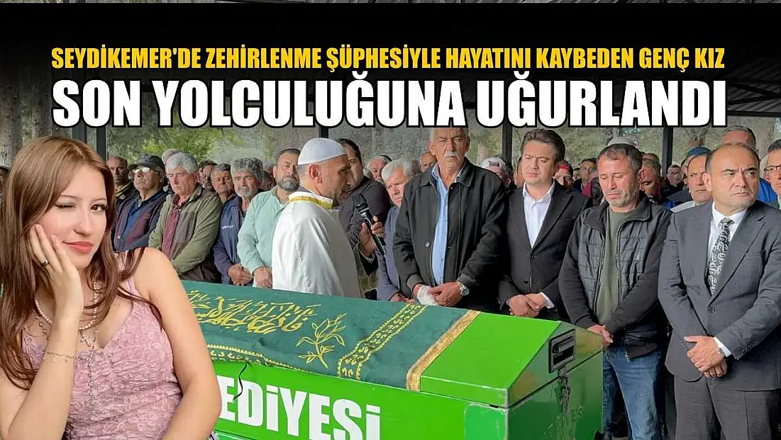 Seydikemer'de zehirlenme şüphesiyle hayatını kaybeden genç kız son yolculuğuna uğurlandı