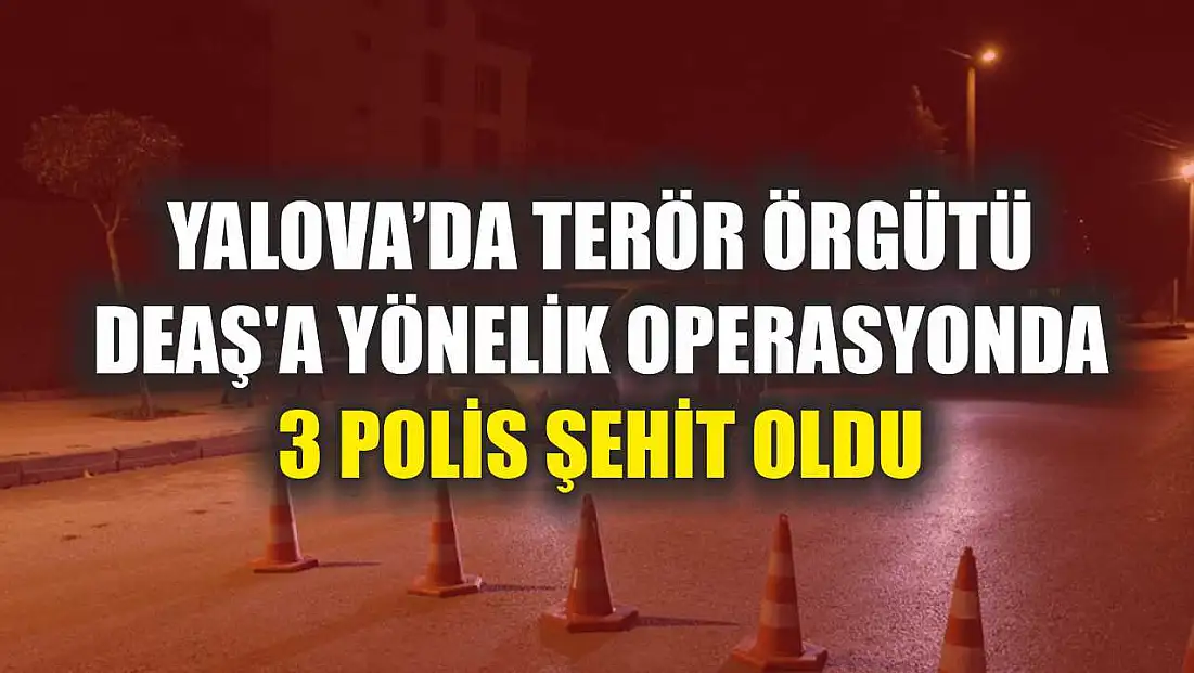 Yalova'da terör örgütü DEAŞ'a yönelik operasyonda 3 polis şehit oldu