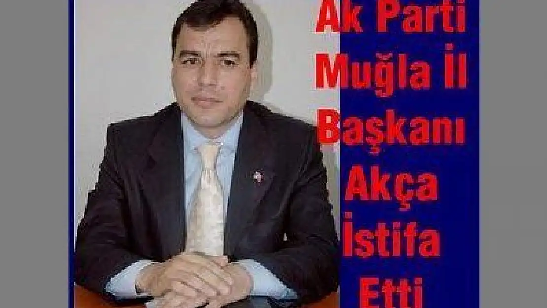 Ak Parti Muğla İl Başkanı Akça İstifa Etti