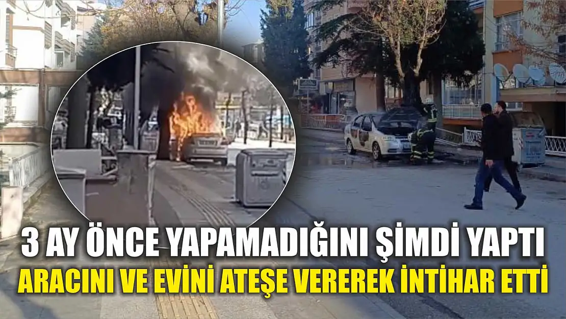 3 ay önce yapamadığını şimdi yaptı: Aracını ve evini ateşe vererek intihar etti