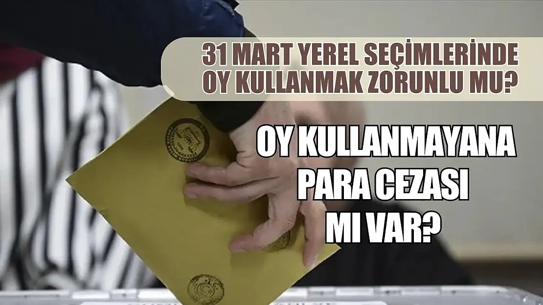 31 Mart yerel seçimlerinde oy kullanmak zorunlu mu? Oy kullanmayana para cezası mı var?