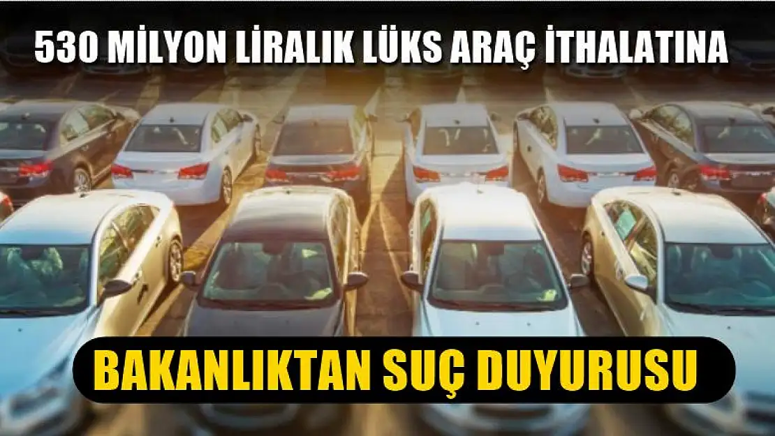 530 milyon liralık lüks araç ithalatına bakanlıktan suç duyurusu