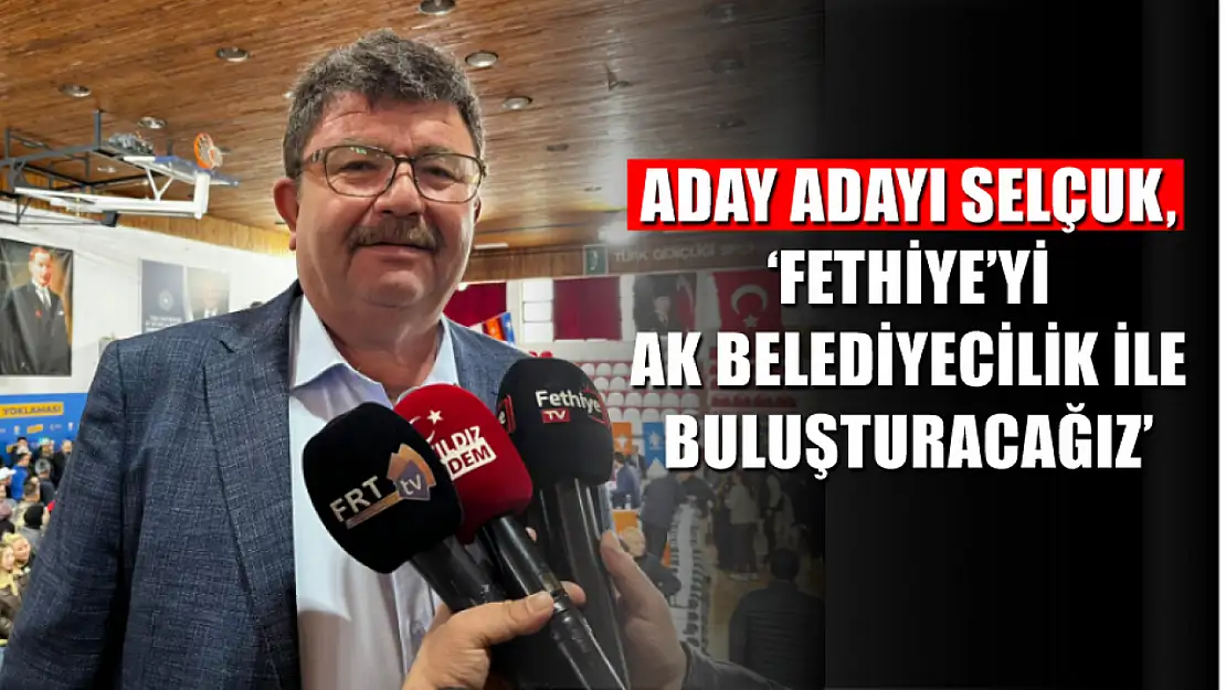 Aday adayı Selçuk, 'Fethiye'yi Ak belediyecilik ile buluşturacağız'