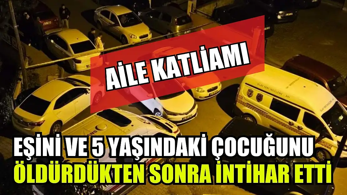 Aile katliamı: Eşini ve 5 yaşındaki çocuğunu öldürdükten sonra intihar etti