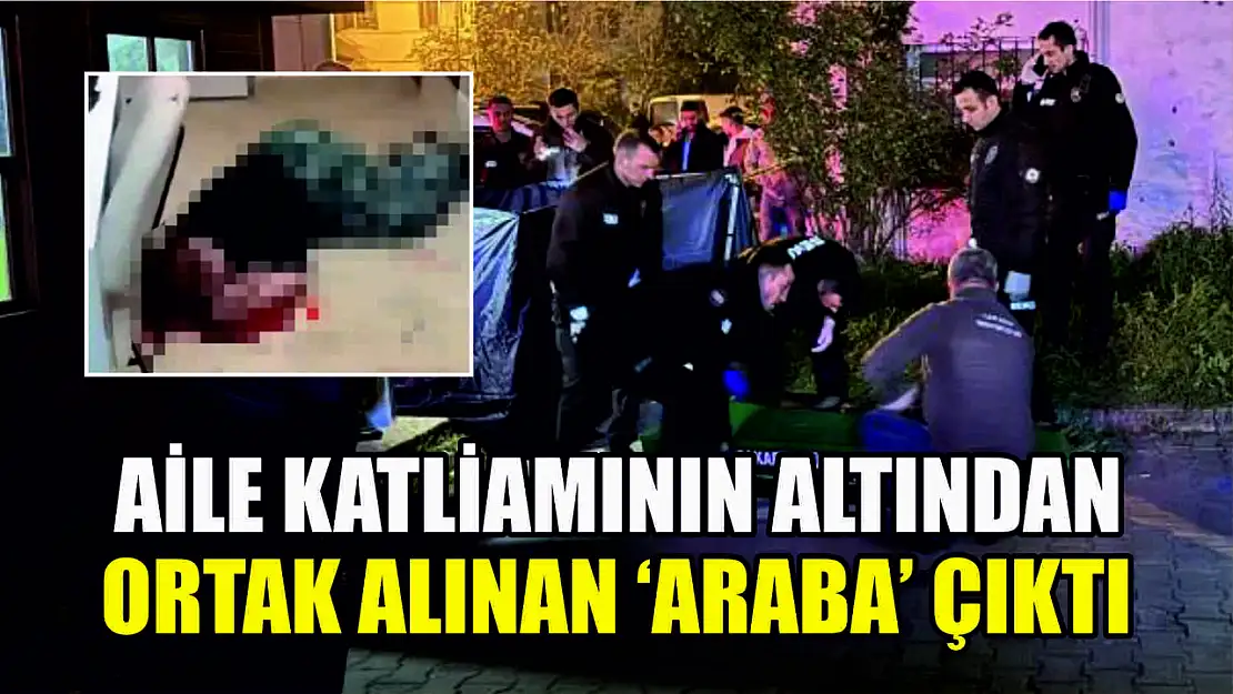 Aile katliamının altından ortak alınan 'araba' çıktı