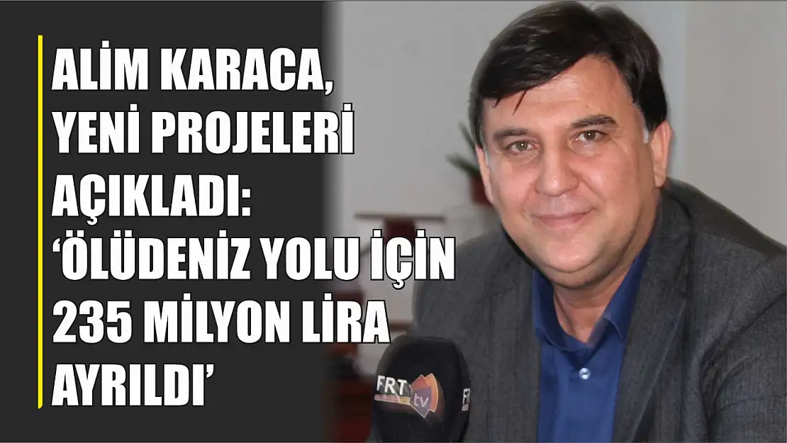 Alim Karaca, Yeni Projeleri Açıkladı: 'Ölüdeniz Yolu İçin 235 Milyon Lira Ayrıldı'