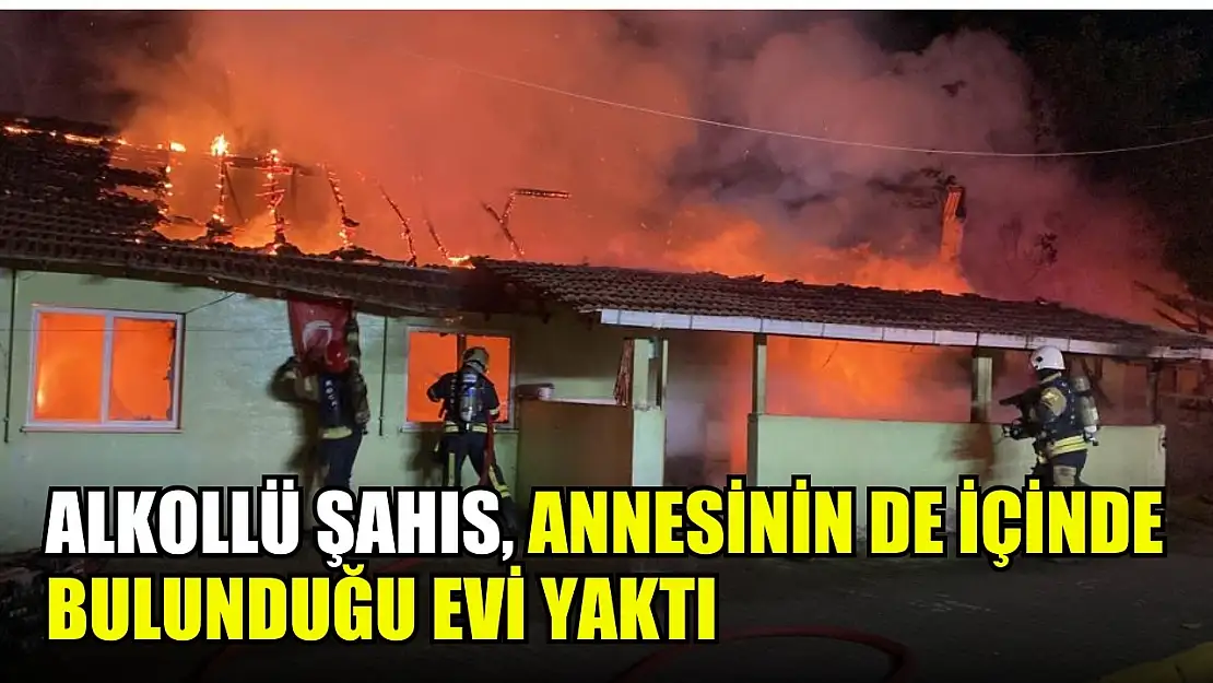 Alkollü şahıs, annesinin de içinde bulunduğu evi yaktı