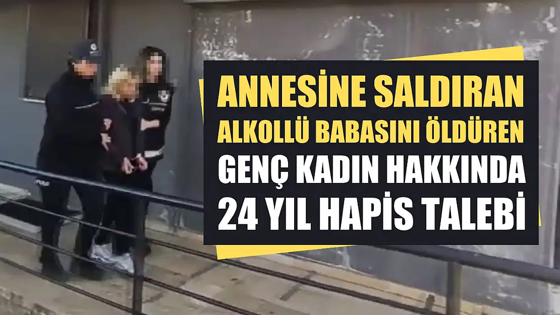 Annesine saldıran alkollü babasını öldüren genç kadın hakkında 24 yıl hapis talebi