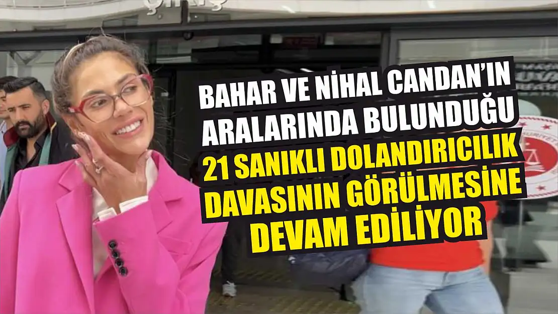 Bahar ve Nihal Candan'ın aralarında bulunduğu 21 sanıklı dolandırıcılık davasının görülmesine devam ediliyor