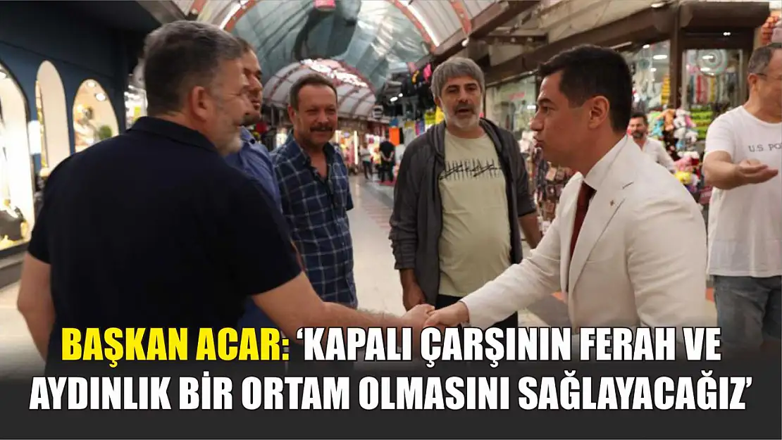 Başkan Acar: 'Kapalı çarşının ferah ve aydınlık bir ortam olmasını sağlayacağız'