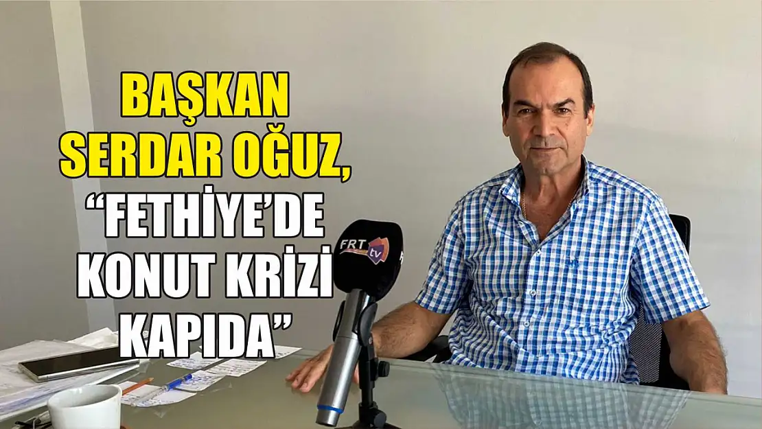 Başkan Serdar Oğuz, 'Fethiye'de Konut Krizi Kapıda'