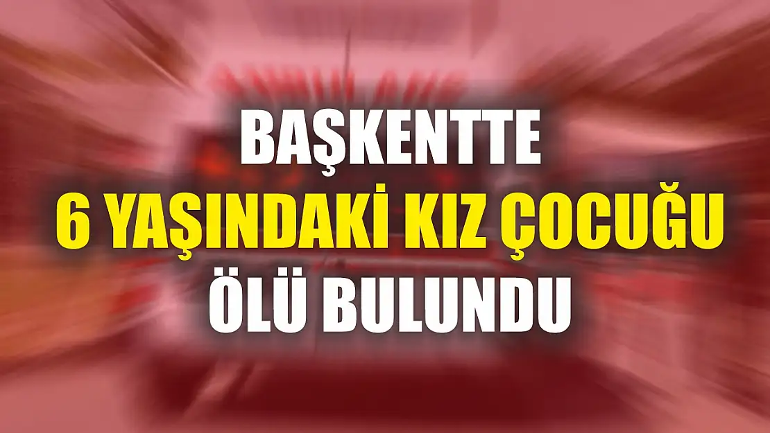 Başkentte 6 yaşındaki kız çocuğu ölü bulundu