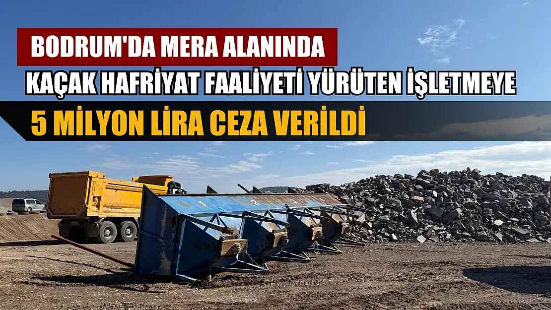 Bodrum'da mera alanında kaçak hafriyat faaliyeti yürüten işletmeye 5 milyon lira ceza verildi