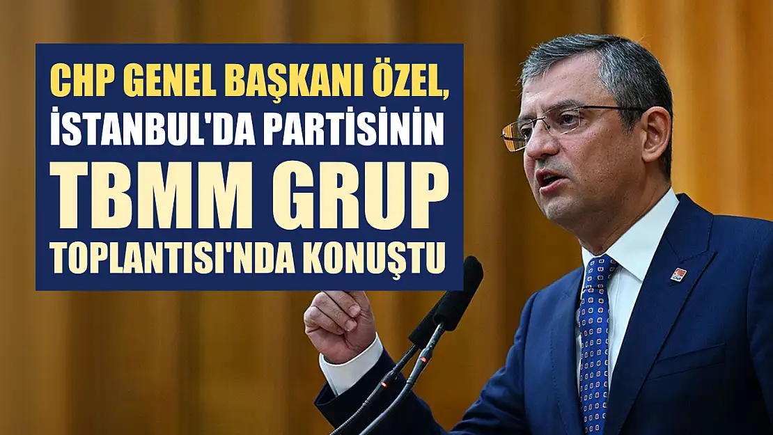 CHP Genel Başkanı Özel, İstanbul'da partisinin TBMM Grup Toplantısı'nda konuştu