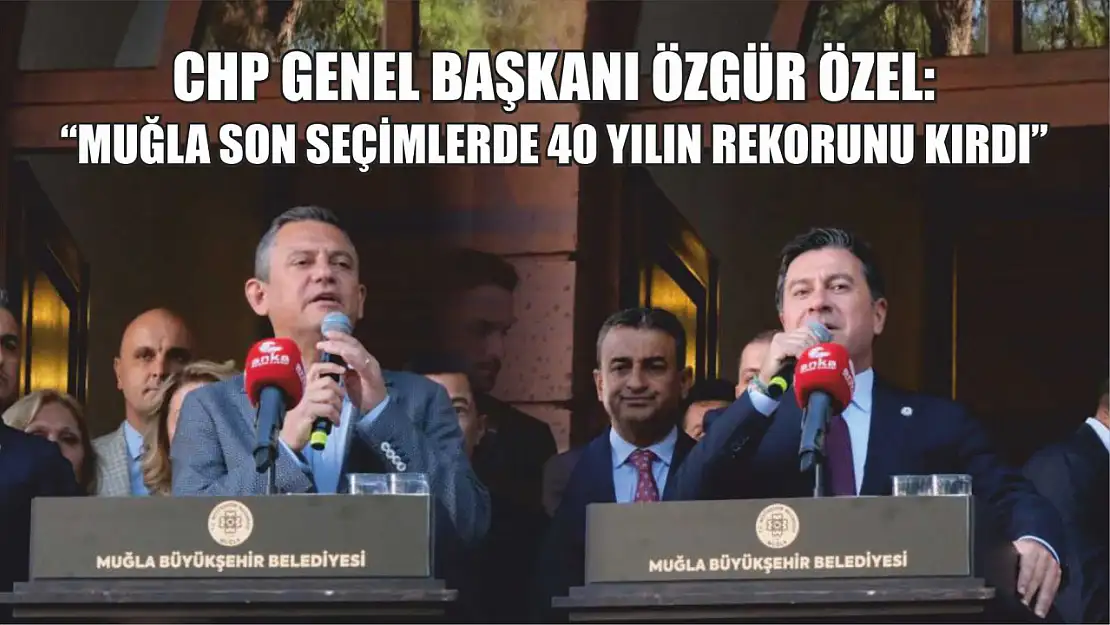 CHP Genel Başkanı Özel: 'Muğla son seçimlerde 40 yılın rekorunu kırdı'